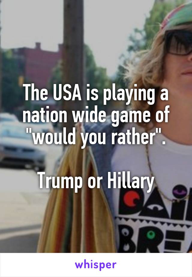 The USA is playing a nation wide game of "would you rather".

Trump or Hillary