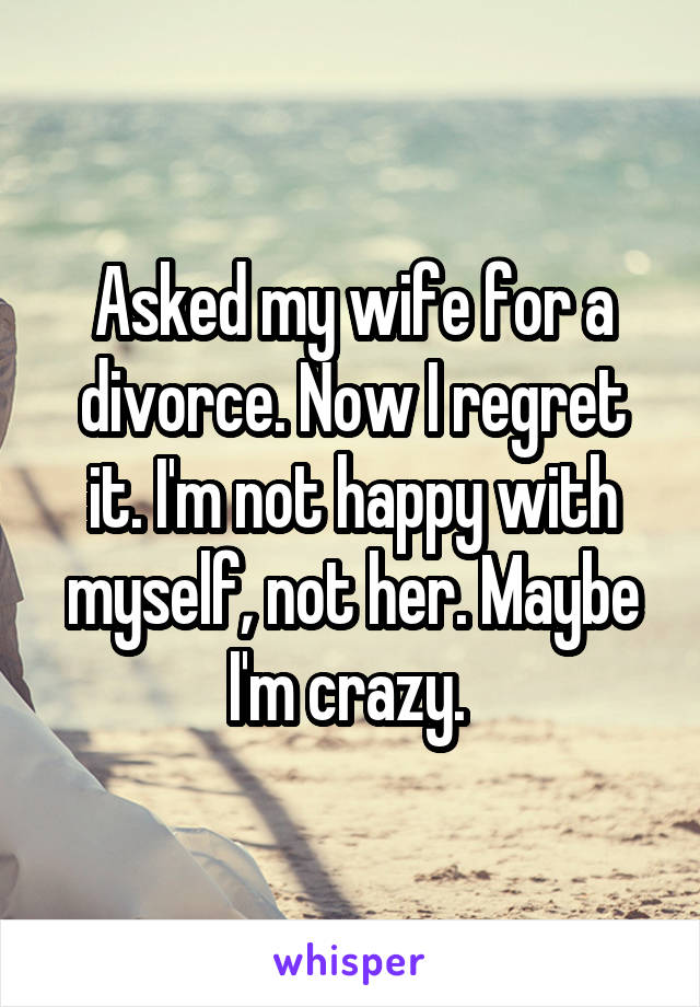 Asked my wife for a divorce. Now I regret it. I'm not happy with myself, not her. Maybe I'm crazy. 