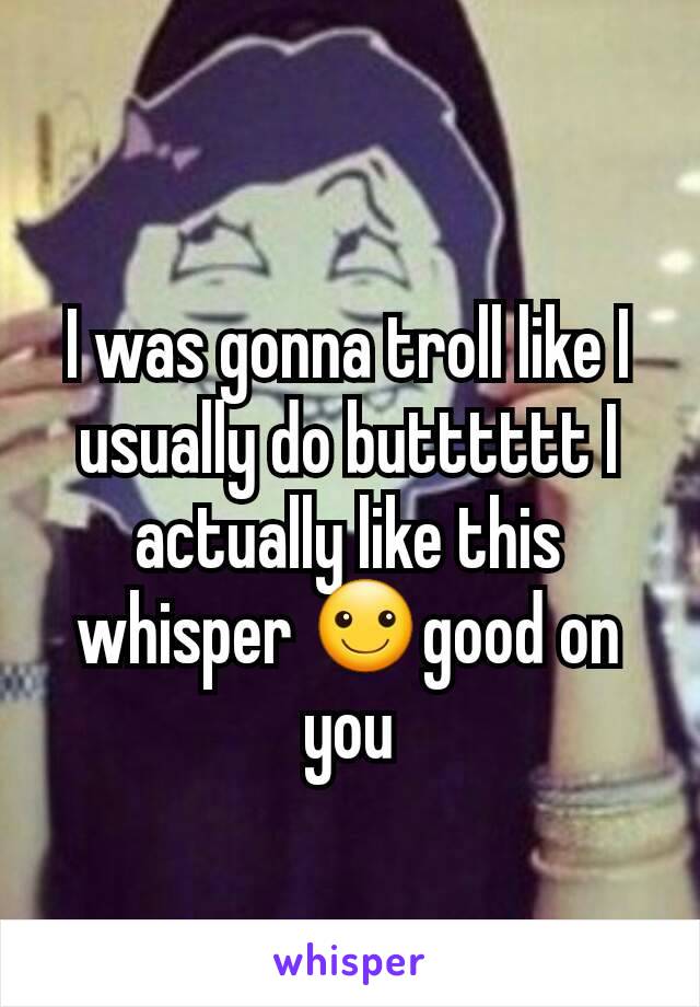 I was gonna troll like I usually do butttttt I actually like this whisper ☺good on you