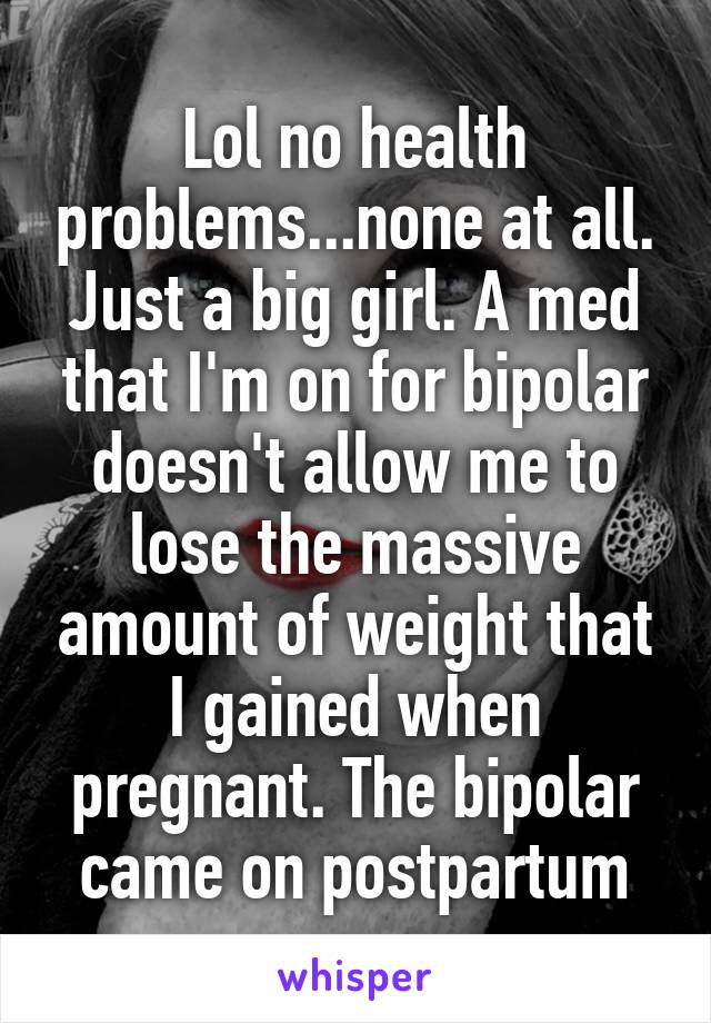 Lol no health problems...none at all. Just a big girl. A med that I'm on for bipolar doesn't allow me to lose the massive amount of weight that I gained when pregnant. The bipolar came on postpartum