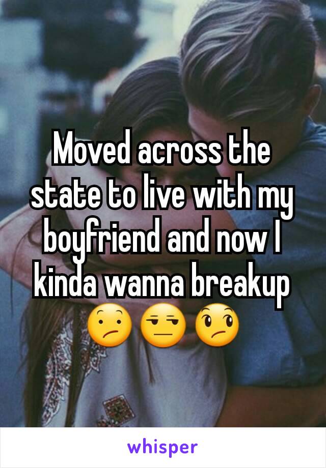 Moved across the state to live with my boyfriend and now I kinda wanna breakup 😕😒😞