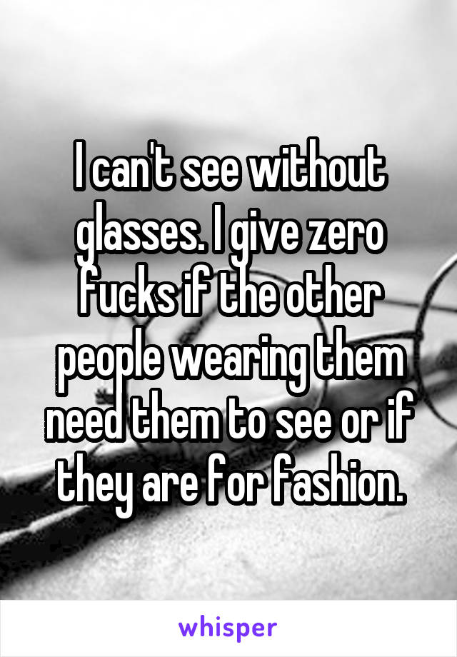 I can't see without glasses. I give zero fucks if the other people wearing them need them to see or if they are for fashion.