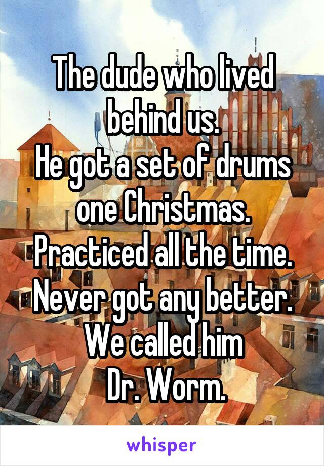 The dude who lived behind us.
He got a set of drums one Christmas. Practiced all the time.
Never got any better.
We called him
 Dr. Worm.