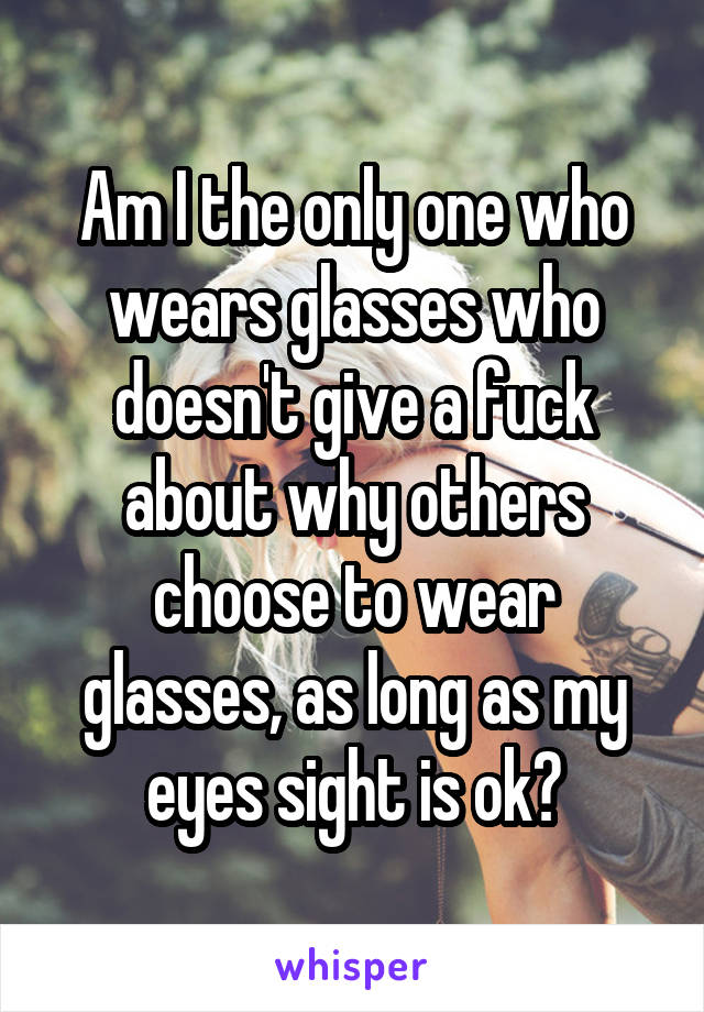 Am I the only one who wears glasses who doesn't give a fuck about why others choose to wear glasses, as long as my eyes sight is ok?