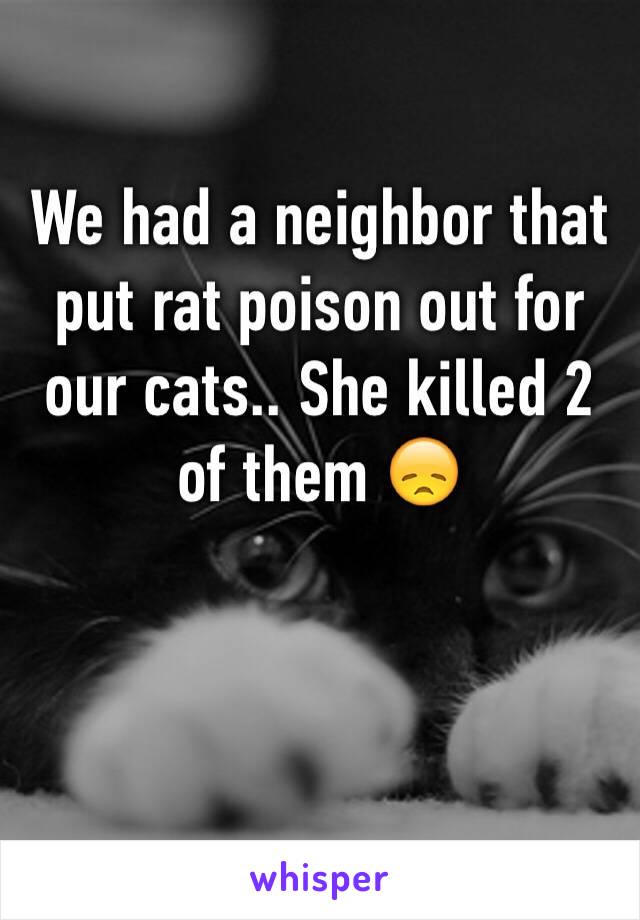 We had a neighbor that put rat poison out for our cats.. She killed 2 of them 😞