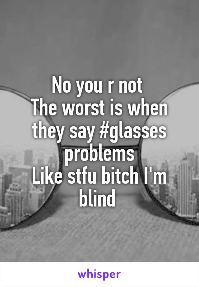 No you r not 
The worst is when they say #glasses problems
Like stfu bitch I'm blind 