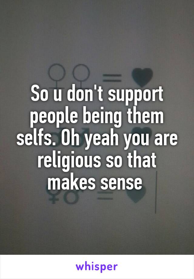 So u don't support people being them selfs. Oh yeah you are religious so that makes sense 