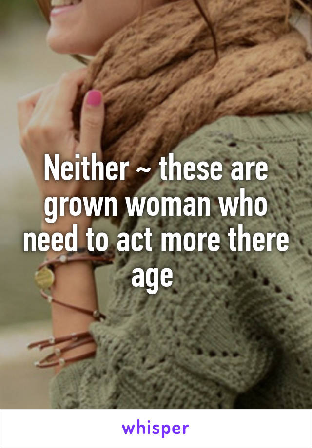 Neither ~ these are grown woman who need to act more there age 
