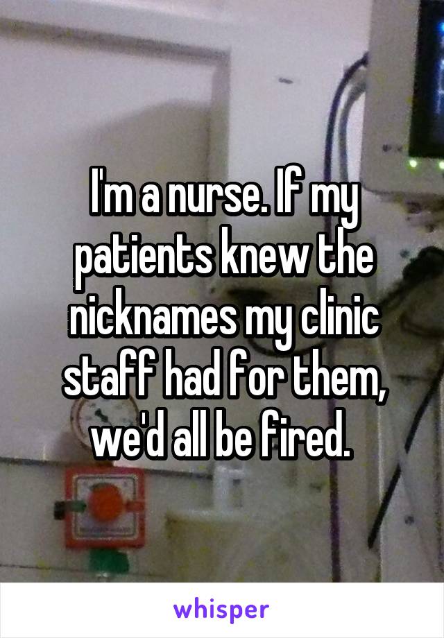 I'm a nurse. If my patients knew the nicknames my clinic staff had for them, we'd all be fired. 