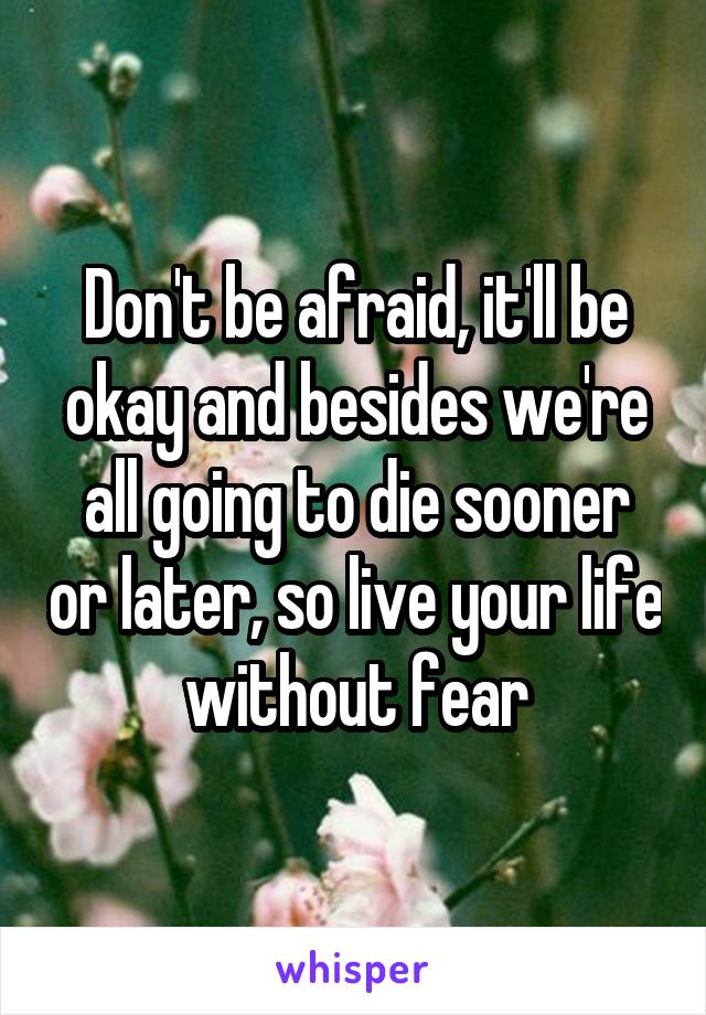 Don't be afraid, it'll be okay and besides we're all going to die sooner or later, so live your life without fear