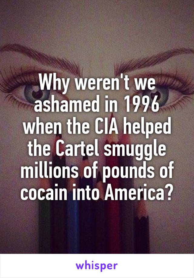 Why weren't we ashamed in 1996 when the CIA helped the Cartel smuggle millions of pounds of cocain into America?