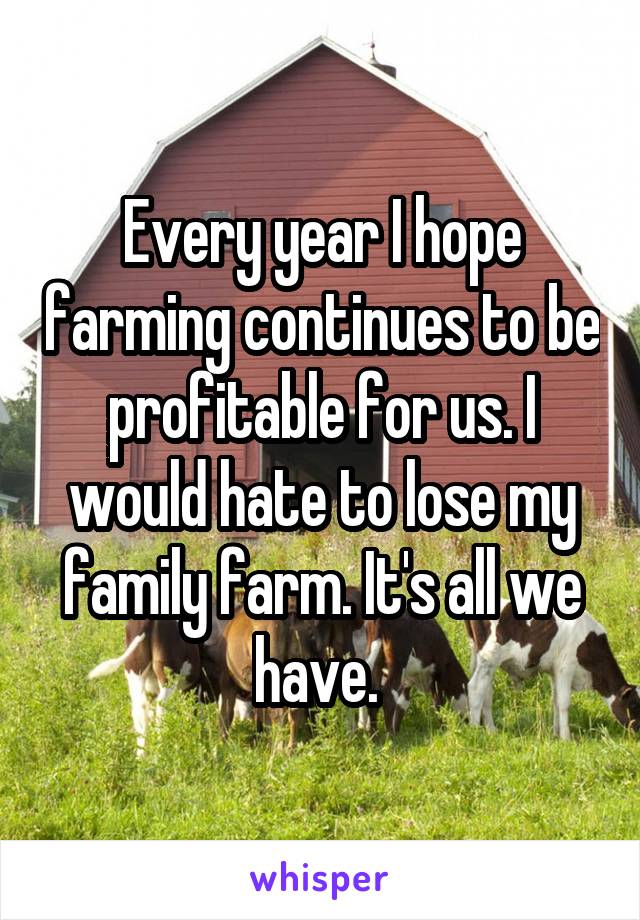 Every year I hope farming continues to be profitable for us. I would hate to lose my family farm. It's all we have. 