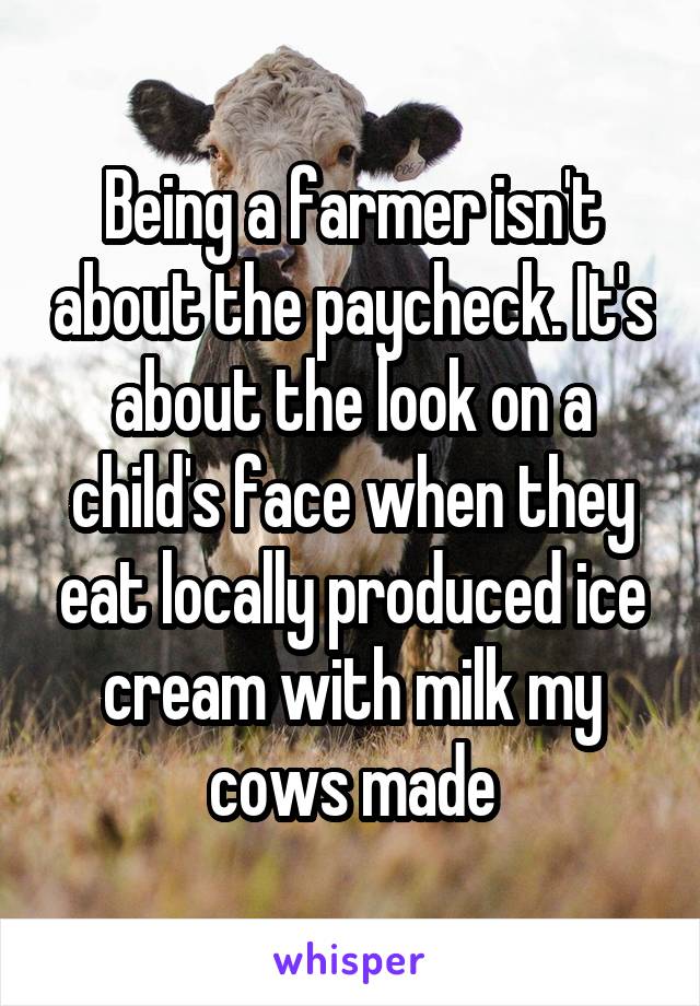 Being a farmer isn't about the paycheck. It's about the look on a child's face when they eat locally produced ice cream with milk my cows made