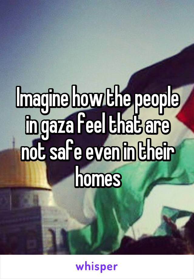 Imagine how the people in gaza feel that are not safe even in their homes