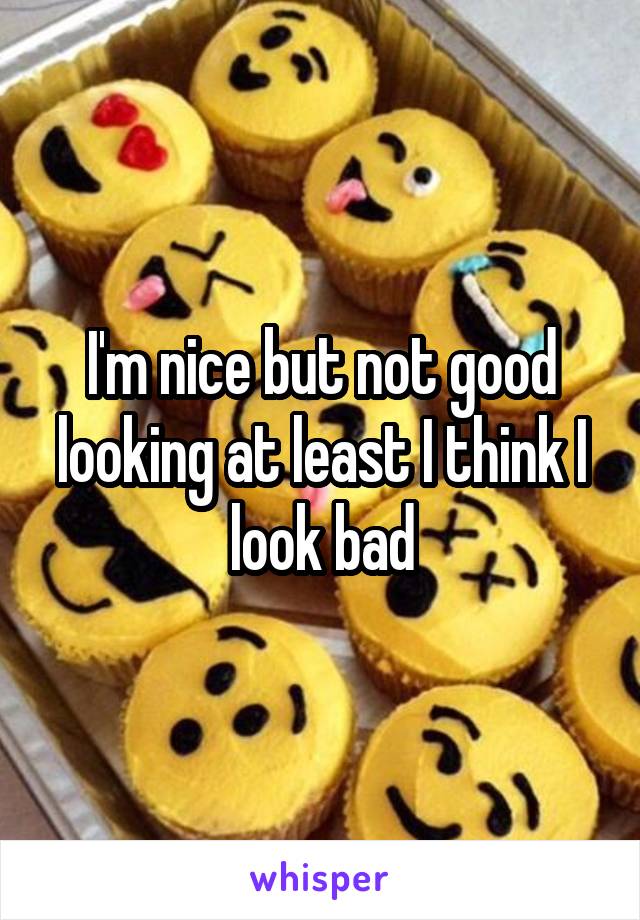 I'm nice but not good looking at least I think I look bad