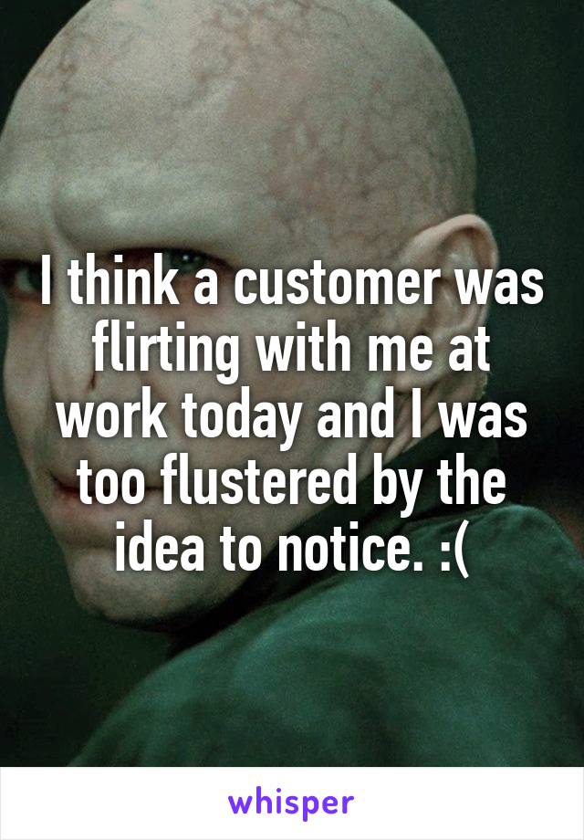 I think a customer was flirting with me at work today and I was too flustered by the idea to notice. :(