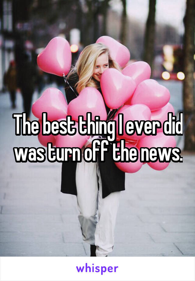 The best thing I ever did was turn off the news.