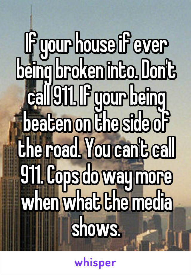 If your house if ever being broken into. Don't call 911. If your being beaten on the side of the road. You can't call 911. Cops do way more when what the media shows.