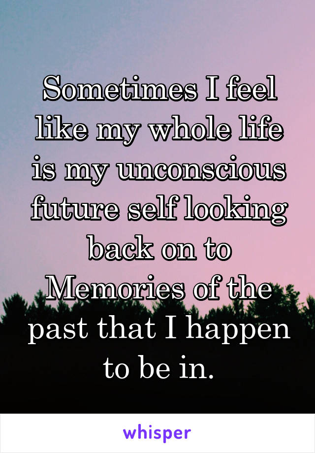 Sometimes I feel like my whole life is my unconscious future self looking back on to Memories of the past that I happen to be in.