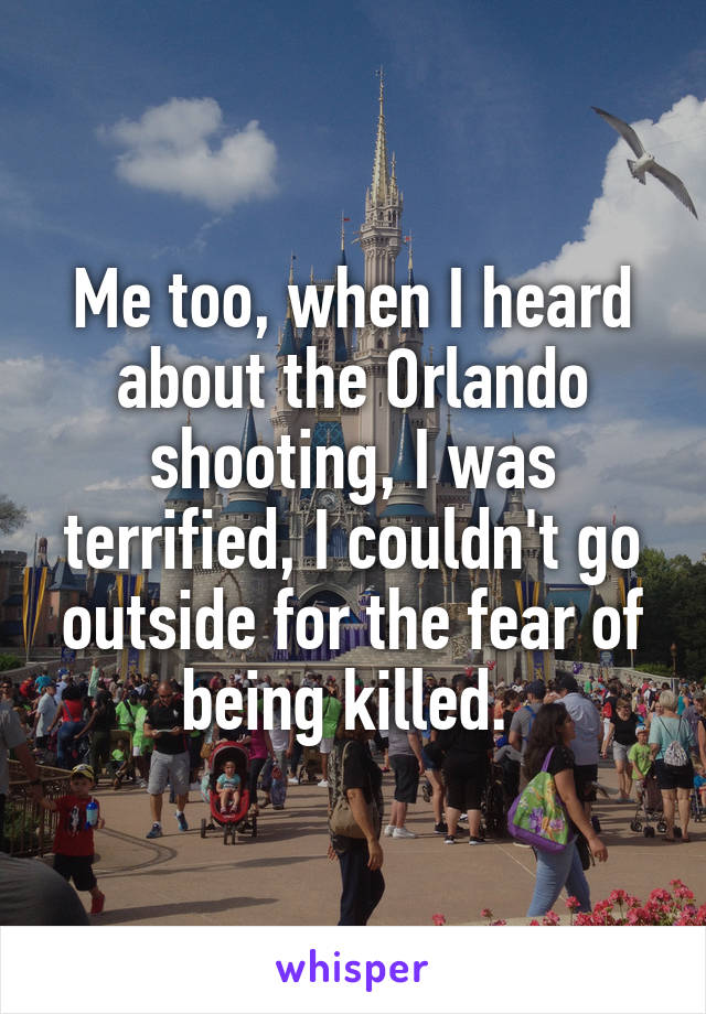 Me too, when I heard about the Orlando shooting, I was terrified, I couldn't go outside for the fear of being killed. 