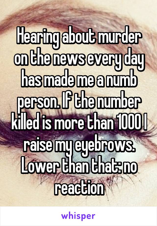 Hearing about murder on the news every day has made me a numb person. If the number killed is more than 1000 I raise my eyebrows. Lower than that: no reaction