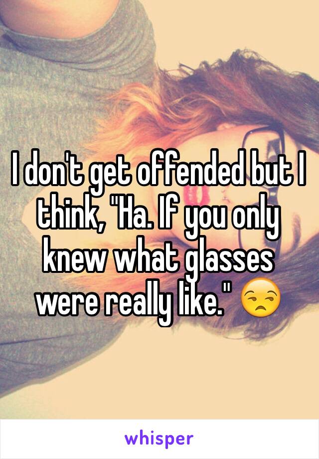 I don't get offended but I think, "Ha. If you only knew what glasses were really like." 😒