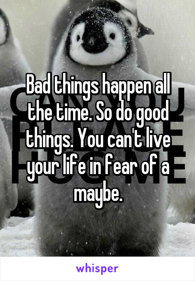 Bad things happen all the time. So do good things. You can't live your life in fear of a maybe.