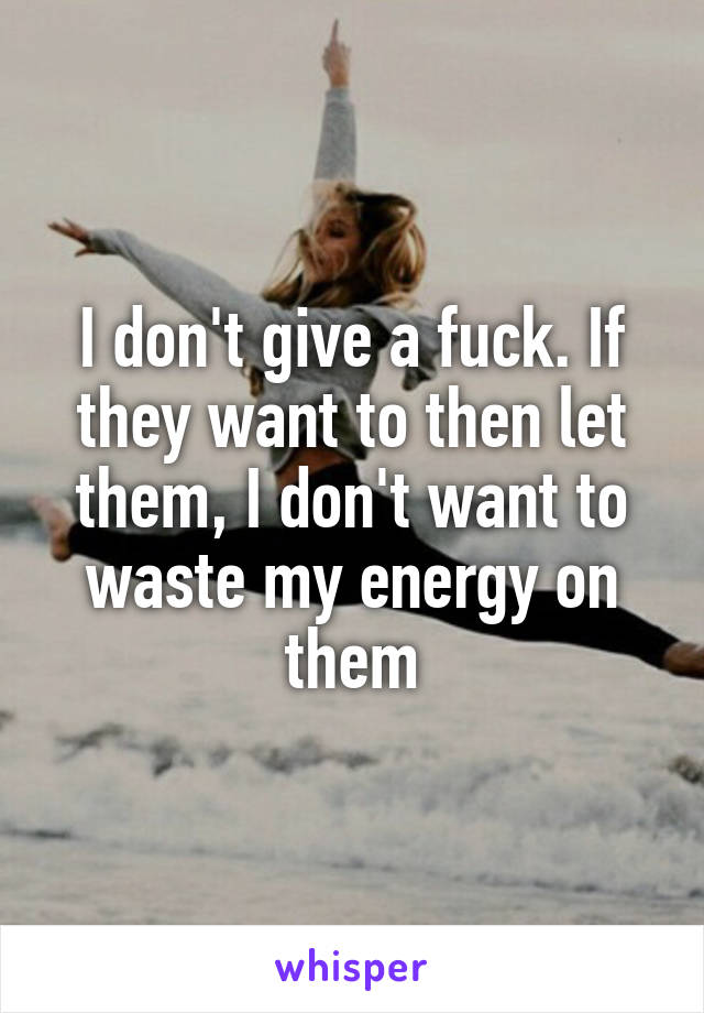 I don't give a fuck. If they want to then let them, I don't want to waste my energy on them