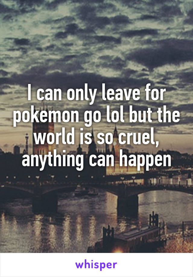 I can only leave for pokemon go lol but the world is so cruel, anything can happen
