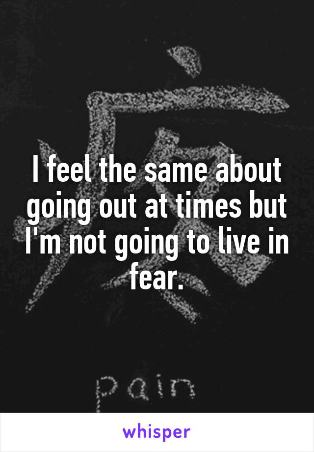 I feel the same about going out at times but I'm not going to live in fear.