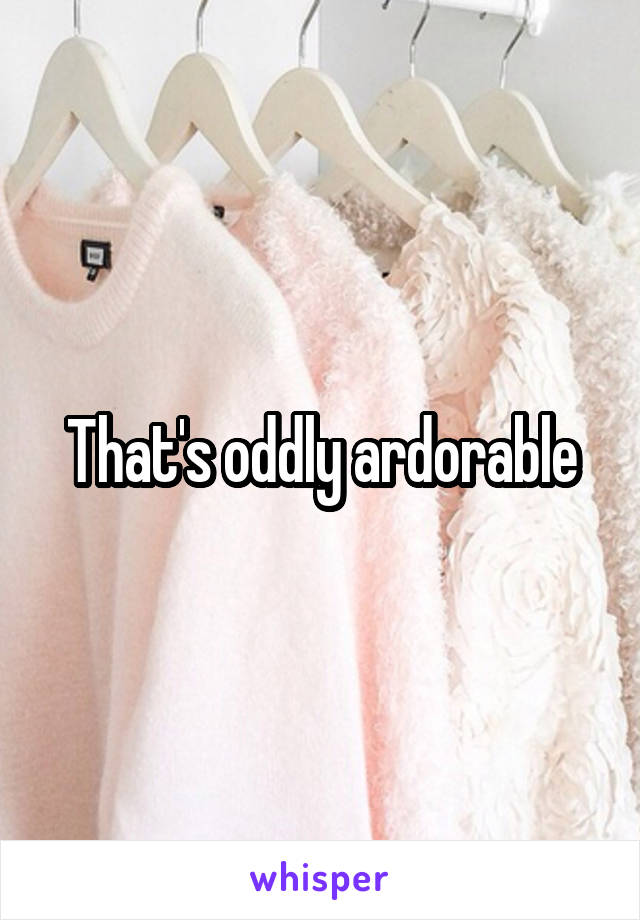 That's oddly ardorable