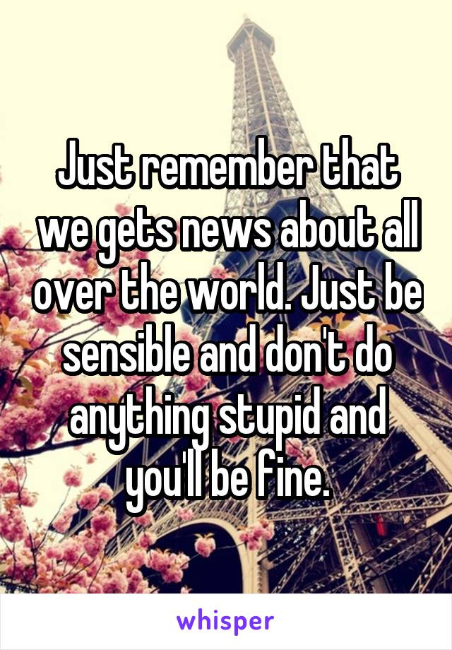 Just remember that we gets news about all over the world. Just be sensible and don't do anything stupid and you'll be fine.