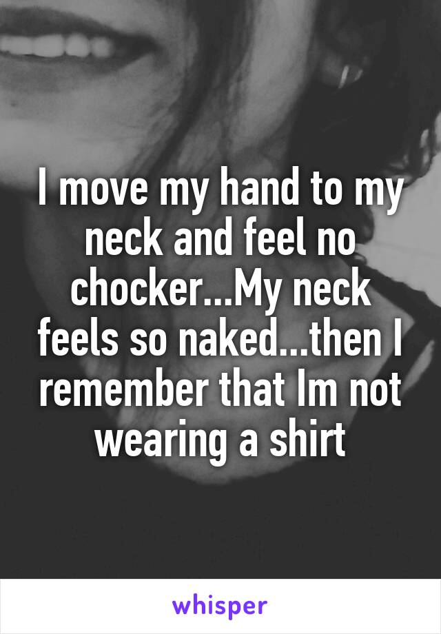I move my hand to my neck and feel no chocker...My neck feels so naked...then I remember that Im not wearing a shirt