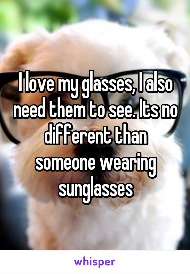 I love my glasses, I also need them to see. Its no different than someone wearing sunglasses