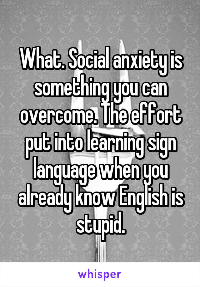 What. Social anxiety is something you can overcome. The effort put into learning sign language when you already know English is stupid.