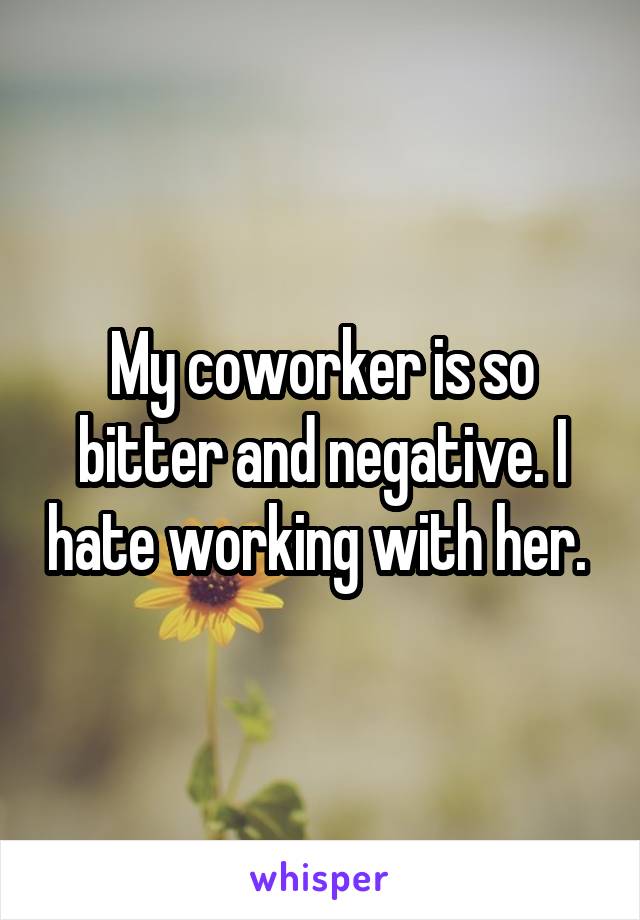 My coworker is so bitter and negative. I hate working with her. 