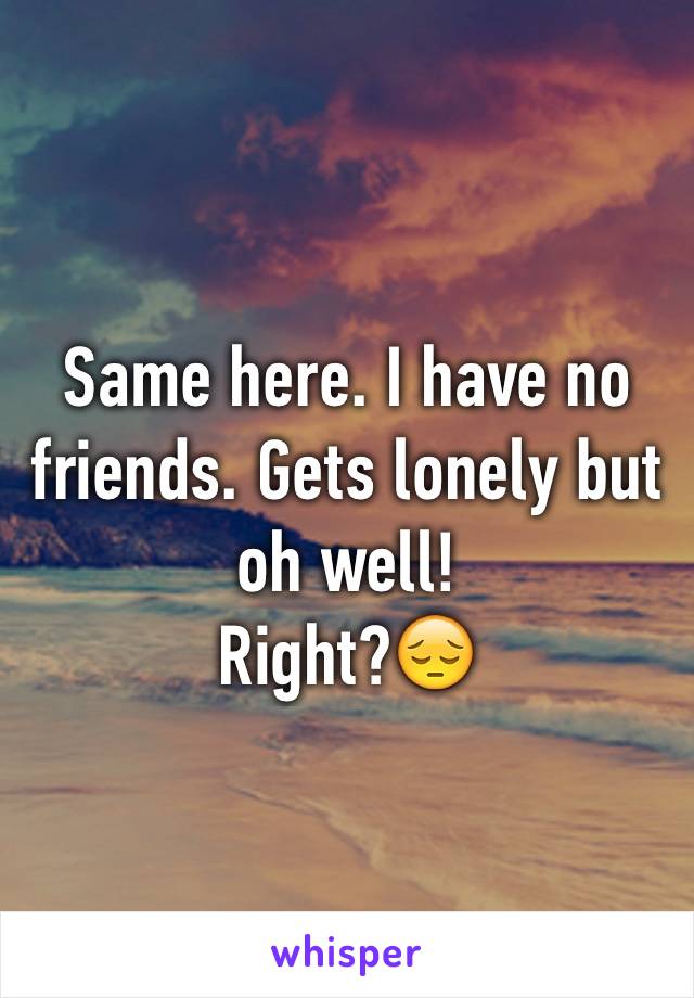 Same here. I have no friends. Gets lonely but oh well!
Right?😔