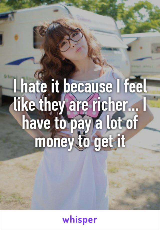 I hate it because I feel like they are richer... I have to pay a lot of money to get it