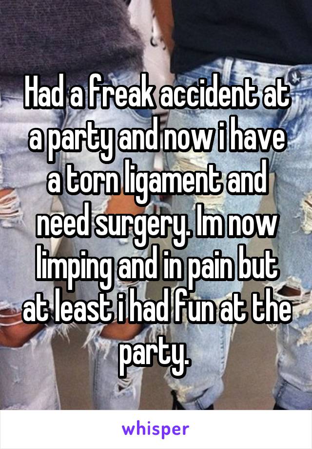 Had a freak accident at a party and now i have a torn ligament and need surgery. Im now limping and in pain but at least i had fun at the party. 