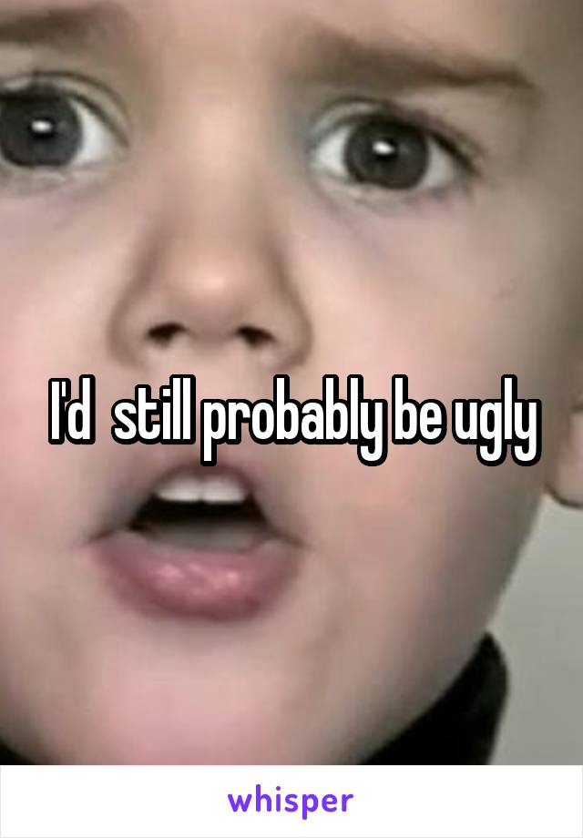 I'd  still probably be ugly