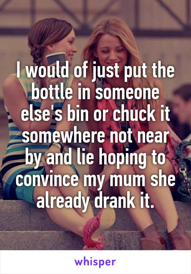 I would of just put the bottle in someone else's bin or chuck it somewhere not near by and lie hoping to convince my mum she already drank it.