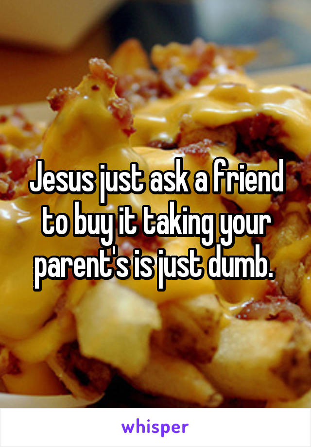 Jesus just ask a friend to buy it taking your parent's is just dumb. 