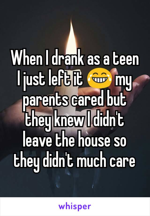 When I drank as a teen I just left it 😂 my parents cared but they knew I didn't leave the house so they didn't much care