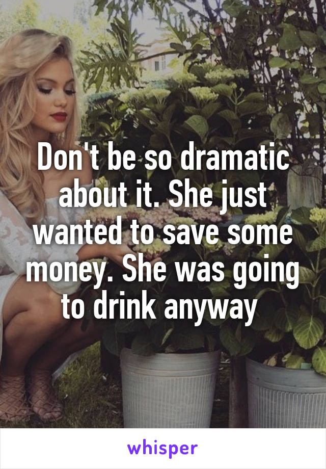 Don't be so dramatic about it. She just wanted to save some money. She was going to drink anyway 