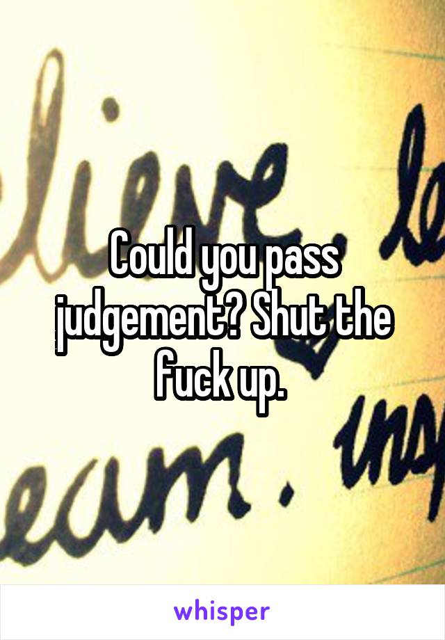 Could you pass judgement? Shut the fuck up. 