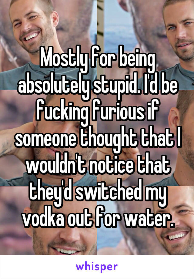 Mostly for being absolutely stupid. I'd be fucking furious if someone thought that I wouldn't notice that they'd switched my vodka out for water.