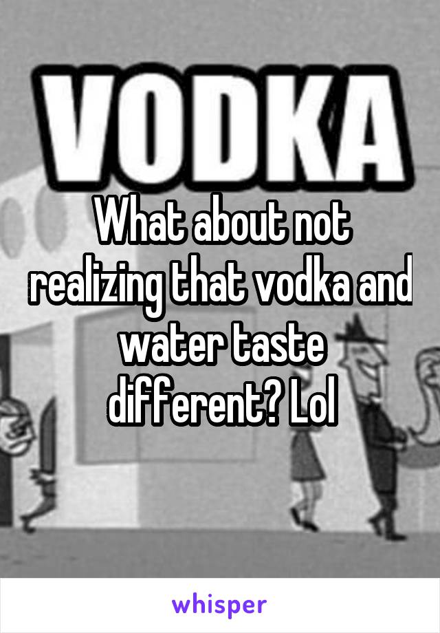 What about not realizing that vodka and water taste different? Lol