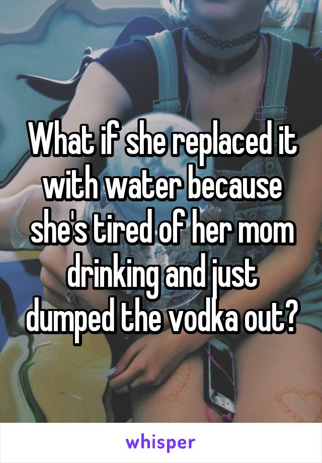 What if she replaced it with water because she's tired of her mom drinking and just dumped the vodka out?