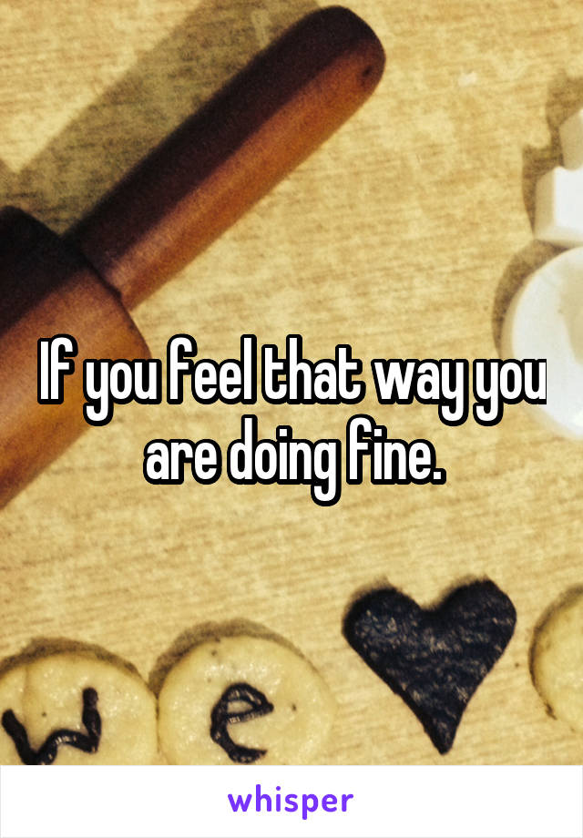If you feel that way you are doing fine.