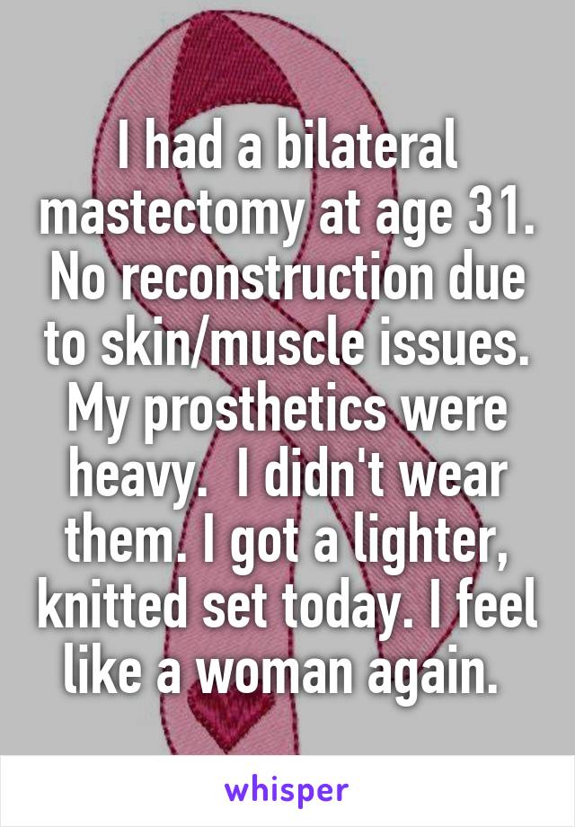 I had a bilateral mastectomy at age 31. No reconstruction due to skin/muscle issues. My prosthetics were heavy.  I didn't wear them. I got a lighter, knitted set today. I feel like a woman again. 